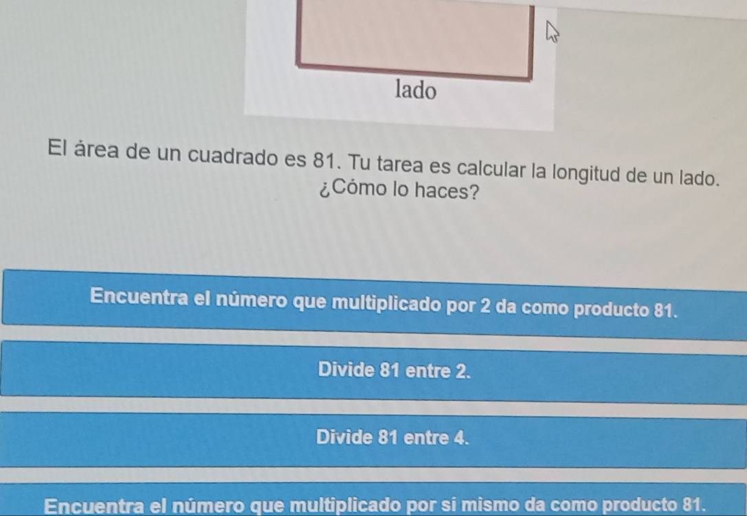 El área de un cuadrado es 81. Tu tarea es calcular la longitud de un lado.
¿Cómo lo haces?
Encuentra el número que multiplicado por 2 da como producto 81.
Divide 81 entre 2.
Divide 81 entre 4.
Encuentra el número que multiplicado por sí mismo da como producto 81.