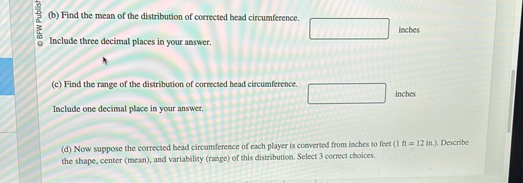 5 (b) Find the mean of the distribution of corrected head circumference.
inches
Include three decimal places in your answer. 
(c) Find the range of the distribution of corrected head circumference.
inches
Include one decimal place in your answer. 
(d) Now suppose the corrected head circumference of each player is converted from inches to feet (1ft=12in.). Describe 
the shape, center (mean), and variability (range) of this distribution. Select 3 correct choices.