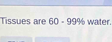 Tissues are 60-99% water.