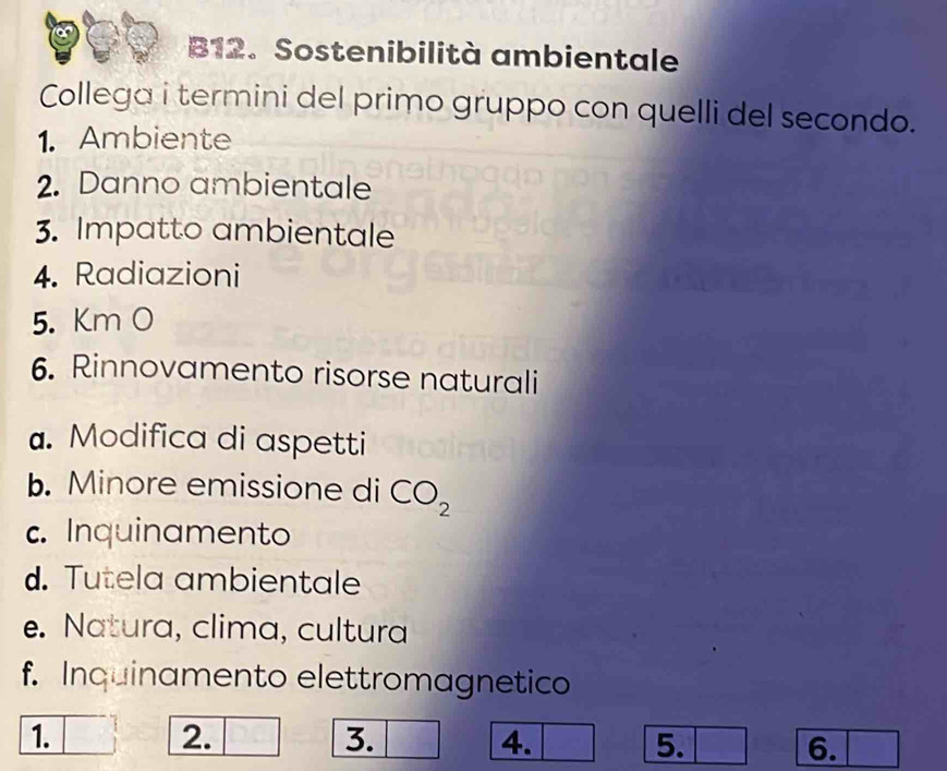 B12. Sostenibilità ambientale 
Collega i termini del primo gruppo con quelli del secondo. 
1. Ambiente 
2. Danno ambientale 
3. Impatto ambientale 
4. Radiazioni 
5. Km O 
6. Rinnovamento risorse naturali 
. Modifica di aspetti 
b. Minore emissione di CO_2
c. Inquinamento 
d. Tutela ambientale 
e. Natura, clima, cultura 
f. Inquinamento elettromagnetico 
1. 
2. 
3. 
4. 
5. 
6.