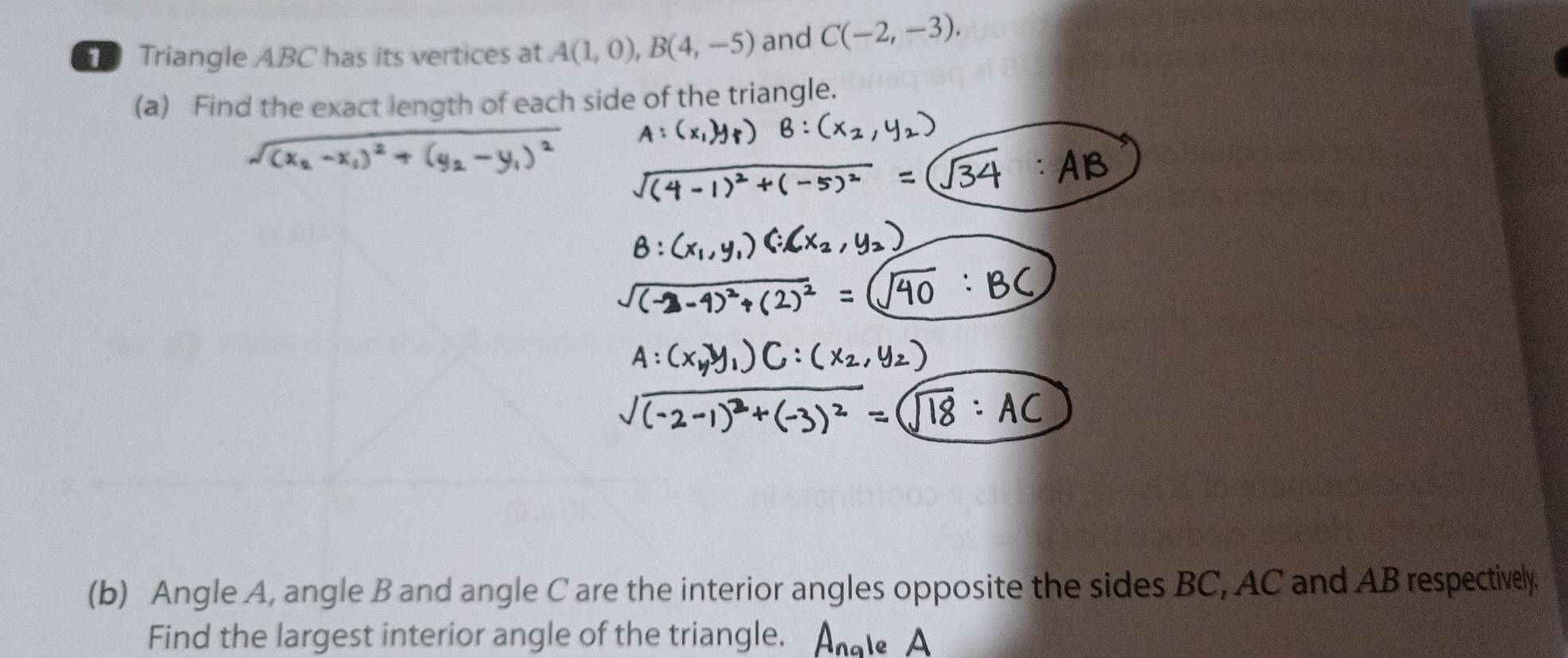 Triangle ABC has its vertices at A(1,0), B(4,-5) and C(-2,-3). 
(a) Find the exact length of each side of the triangle. 
(b) Angle A, angle B and angle C are the interior angles opposite the sides BC, AC and AB respectively 
Find the largest interior angle of the triangle.