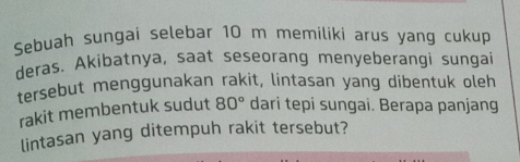 Sebuah sungai selebar 10 m memiliki arus yang cukup 
deras. Akibatnya, saat seseorang menyeberangi sungai 
tersebut menggunakan rakit, lintasan yang dibentuk oleh 
rakit membentuk sudut 80° dari tepi sungai. Berapa panjang 
lintasan yang ditempuh rakit tersebut?