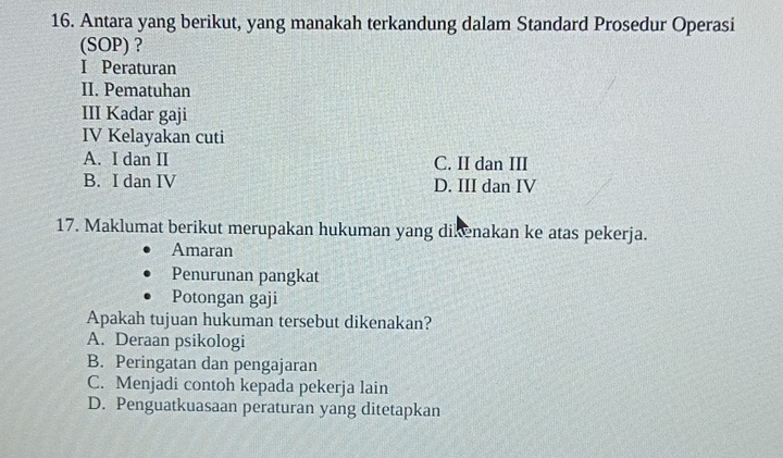 Antara yang berikut, yang manakah terkandung dalam Standard Prosedur Operasi
(SOP) ?
I Peraturan
II. Pematuhan
III Kadar gaji
IV Kelayakan cuti
A. I dan II C. II dan III
B. I dan IV D. III dan IV
17. Maklumat berikut merupakan hukuman yang dikenakan ke atas pekerja.
Amaran
Penurunan pangkat
Potongan gaji
Apakah tujuan hukuman tersebut dikenakan?
A. Deraan psikologi
B. Peringatan dan pengajaran
C. Menjadi contoh kepada pekerja lain
D. Penguatkuasaan peraturan yang ditetapkan