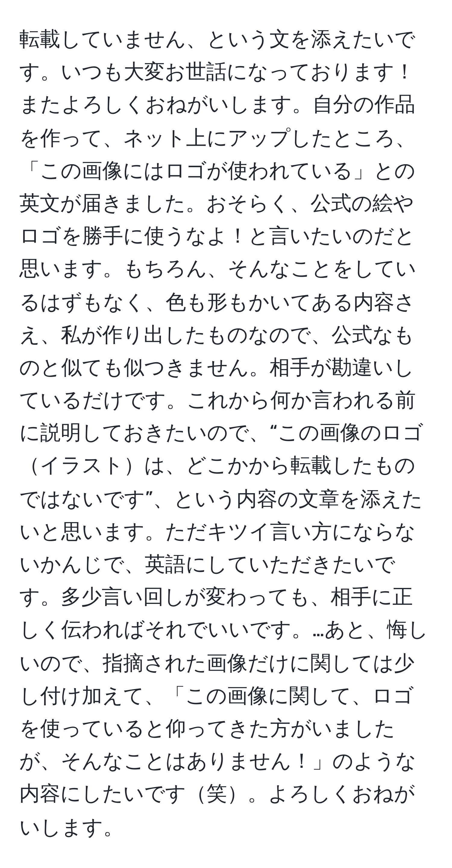 転載していません、という文を添えたいです。いつも大変お世話になっております！またよろしくおねがいします。自分の作品を作って、ネット上にアップしたところ、「この画像にはロゴが使われている」との英文が届きました。おそらく、公式の絵やロゴを勝手に使うなよ！と言いたいのだと思います。もちろん、そんなことをしているはずもなく、色も形もかいてある内容さえ、私が作り出したものなので、公式なものと似ても似つきません。相手が勘違いしているだけです。これから何か言われる前に説明しておきたいので、“この画像のロゴイラストは、どこかから転載したものではないです”、という内容の文章を添えたいと思います。ただキツイ言い方にならないかんじで、英語にしていただきたいです。多少言い回しが変わっても、相手に正しく伝わればそれでいいです。…あと、悔しいので、指摘された画像だけに関しては少し付け加えて、「この画像に関して、ロゴを使っていると仰ってきた方がいましたが、そんなことはありません！」のような内容にしたいです笑。よろしくおねがいします。