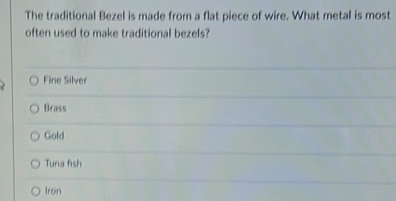 The traditional Bezel is made from a flat piece of wire. What metal is most
often used to make traditional bezels?
Fine Silver
Brass
Gold
Tuna fish
Iron