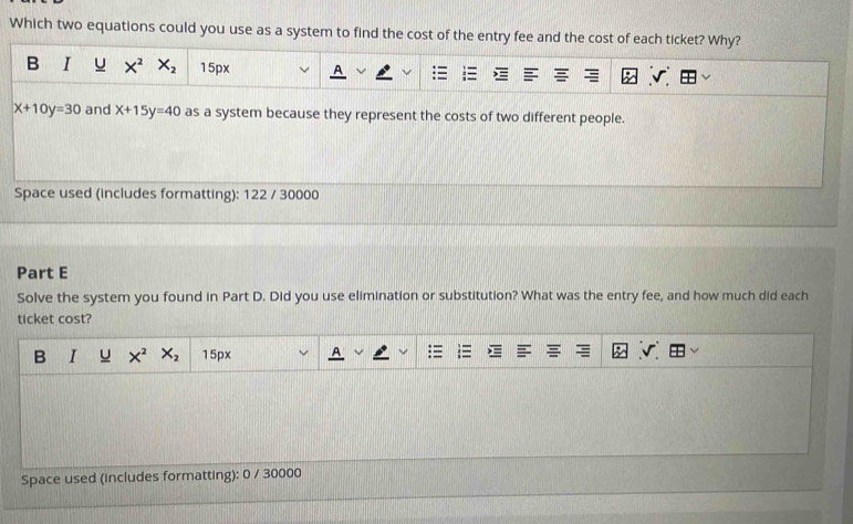 Which two equations could you use as a system to find the cost of the entry fee and the cost of each ticket? Why?
B I u X^2 X_2 15px
x+10y=30 and x+15y=40 as a system because they represent the costs of two different people.
Space used (includes formatting): 122 / 30000
Part E
Solve the system you found in Part D. Did you use elimination or substitution? What was the entry fee, and how much did each
ticket cost?
B I u X^2X_2 15px
Space used (includes formatting): 0 / 30000