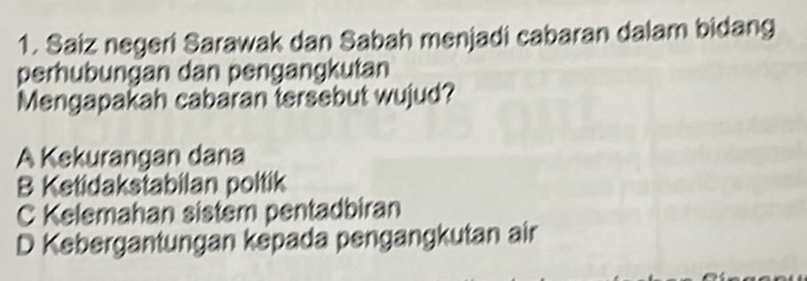 Saiz negeri Sarawak dan Sabah menjadi cabaran dalam bidang
perhubungan dan pengangkutan
Mengapakah cabaran tersebut wujud?
A Kekurangan dana
B Ketidakstabilan poltik
C Kelemahan sistem pentadbiran
D Kebergantungan kepada pengangkutan air