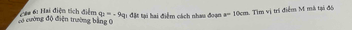 Cầu 6: Hai điện tích điểm q_2=-9q 1 đặt tại hai điểm cách nhau đoạn a=10cm 1. Tìm vị trí điểm M mà tại đó 
có cường độ điện trường bằng 0