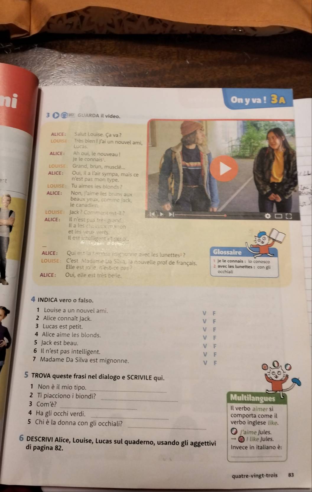 On y va !
3 GUARDA il video.
ALICE: Salut Louise. Ça va?
LOUIS Très bien ! J'ai un nouvel a
Lucas.
ALICE ： Ah oui, le nouveau !
Je le connais .
LOUISE: Grand, brun, musclé...
ALICE: Oui, il a l'air sympa, mais c
n'est pas mon type.
LOUISE： Tu aimes ies blonds ?
ALICE: Non, j'aime les bruns aux
beaux yeux, comme Jack,
le canadien
Louise： Jack？ Comment est-IE?
ALICE: Il n'est pas très grand.
Il a les cheveux marron
et les yeux verts.
Il est intalligent et gend
ALICE: Qui est la remme mignonne avec les lunettes Glossaire
1 je le connais : lo conosco
LoUISE: C'est Madame Da Silva, la nouvelle prof de français. 2 avec les lunettes : con gli
Elle est jolie, n'est-ce pas? occhiali
ALICE: Oui, elle est très belle.
4 INDICA vero o falso.
1 Louise a un nouvel ami. V F
2 Alice connaît Jack. V F
3 Lucas est petit. V F
4 Alice aime les blonds.
V F
5 Jack est beau. V F
6 Il n’est pas intelligent. V F
7 Madame Da Silva est mignonne. V F
5 TROVA queste frasi nel dialogo e SCRIVILE qui.
_
1 Non è il mio tipo.
2 Ti piacciono i biondi?_
Multilangues
3 Com'è? _Il verbo aimer si
4 Ha gli occhi verdi. _comporta come il
_
5 Chi è la donna con gli occhiali? verbo inglese like.
● J'aime Jules.
→ ∞ I like Jules.
6 DESCRIVI Alice, Louise, Lucas sul quaderno, usando gli aggettivi Invece in italiano è:
di pagina 82.
_
quatre-vingt-trois 83