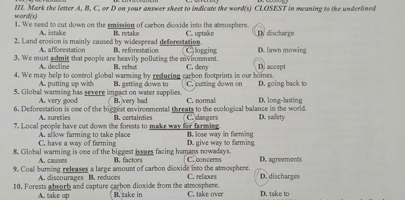 Mark the letter A, B, C, or D on your answer sheet to indicate the word(s) CLOSEST in meaning to the underlined
word(s)
1. We need to cut down on the emission of carbon dioxide into the atmosphere.
A. intake B. retake C. uptake D. discharge
2. Land erosion is mainly caused by widespread deforestation.
A. afforestation B. reforestation C. logging D. lawn mowing
3. We must admit that people are heavily polluting the environment.
A. decline B. rebut C. deny D. accept
4. We may help to control global warming by reducing carbon footprints in our homes.
A. putting up with B. getting down to C. cutting down on D. going back to
5. Global warming has severe impact on water supplies.
A. very good B. very bad C. normal D. long-lasting
6. Deforestation is one of the biggest environmental threats to the ecological balance in the world.
A. sureties B. certainties C. dangers D. safety
7. Local people have cut down the forests to make way for farming.
A. allow farming to take place B. lose way in farming
C. have a way of farming D. give way to farming
8. Global warming is one of the biggest issues facing humans nowadays.
A. causes B. factors C. concerns D. agreements
9. Coal burning releases a large amount of carbon dioxide into the atmosphere.
A. discourages B. reduces C. relaxes D. discharges
10. Forests absorb and capture carbon dioxide from the atmosphere.
A. take up B. take in C. take over D. take to