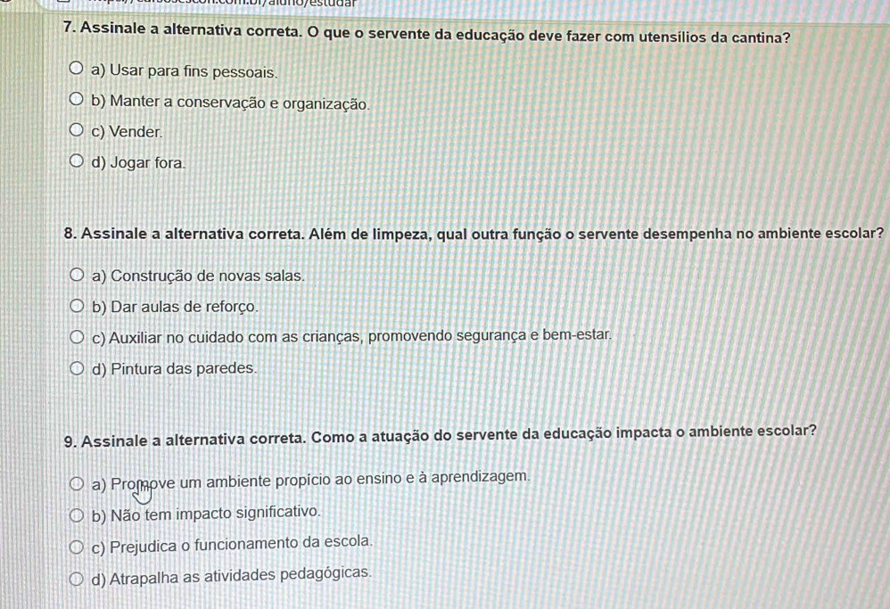 aunoy estudal
7. Assinale a alternativa correta. O que o servente da educação deve fazer com utensílios da cantina?
a) Usar para fins pessoais.
b) Manter a conservação e organização.
c) Vender.
d) Jogar fora.
8. Assinale a alternativa correta. Além de limpeza, qual outra função o servente desempenha no ambiente escolar?
a) Construção de novas salas.
b) Dar aulas de reforço.
c) Auxiliar no cuidado com as crianças, promovendo segurança e bem-estar.
d) Pintura das paredes.
9. Assinale a alternativa correta. Como a atuação do servente da educação impacta o ambiente escolar?
a) Promove um ambiente propício ao ensino e à aprendizagem.
b) Não tem impacto significativo.
c) Prejudica o funcionamento da escola.
d) Atrapalha as atividades pedagógicas.