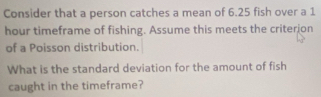 Consider that a person catches a mean of 6.25 fish over a 1
hour timeframe of fishing. Assume this meets the criterion 
of a Poisson distribution. 
What is the standard deviation for the amount of fish 
caught in the timeframe?