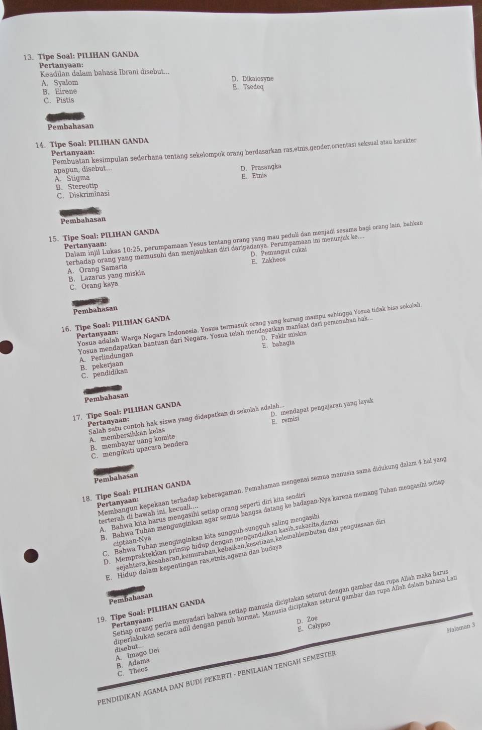 Tipe Soal: PILIHAN GANDA
Pertanyaan:
Keadilan dalam bahasa Ibrani disebut...
A. Syalom D. Dikaiosyne
B. Eirene
E. Tsedeq
C. Pistis
Pembahasan
14. Tipe Soal: PILIHAN GANDA
Pembuatan kesimpulan sederhana tentang sekelompok orang berdasarkan ras,etnis,gender,orientasi seksual atau karakter
Pertanyaan:
apapun, disebut...
D. Prasangka
A. Stigma E. Etnis
B. Stereotip
C. Diskriminasi
Pembahasan
15. Tipe Soal: PILIHAN GANDA
Dalam injil Lukas 10:25, perumpamaan Yesus tentang orang yang mau peduli dan menjadi sesama bagi orang lain, bahkan
Pertanyaan:
terhadap orang yang memusuhi dan menjauhkan diri daripadanya. Perumpamaan ini menunjuk ke....
D. Pemungut cukai
A. Orang Samaria E. Zakheos
C. Orang kaya B. Lazarus yang miskin
Pembahasan
16. Tipe Soal: PILIHAN GANDA
Yosua adalah Warga Negara Indonesia. Yosua termasuk orang yang kurang mampu sehingga Yosua tidak bisa sekolah.
Pertanyaan:
Yosua mendapatkan bantuan dari Negara. Yosua telah mendapatkan manfaat dari pemenuhan hak...
A. Perlindungan D. Fakir miskin
B. pekerjaan E. bahagia
C. pendidikan
Pembahasan
17. Tipe Soal: PILIHAN GANDA
Salah satu contoh hak siswa yang didapatkan di sekolah adalah...
A. membersihkan kelas D. mendapat pengajaran yang layak
Pertanyaan:
B. membayar uang komite E. remisi
C. mengikuti upacara bendera
Pembahasan
Membangun kepekaan terhadap keberagaman. Pemahaman mengenai semua manusia sama didukung dalam 4 hal yang
18. Tipe Soal: PILIHAN GANDA
Pertanyaan:
B. Bahwa Tuhan mengunginkan agar semua bangsa datang ke hadapan-Nya karena memang Tuhan mengasihi setiap
A. Bahwa kita harus mengasihi setiap orang seperti diri kita sendiri
terterah di bawah ini, kecuali....
C. Bahwa Tuhan menginginkan kita sungguh-sungguh saling mengasihi
D. Mempraktekkan prinsip hidup dengan mengandalkan kasih,sukacita,damai
ciptaan-Nya
sejähtera,kesabaran,kemurahan,kebaïkan,kesetiaan,kelemählembutan dan penguäsaan dirt
E. Hidup dalam kepentingan ras,etnis,agama dan budaya
Pembahasan
Setiap orang perlu menyadari bahwa setiap manusia diciptakan seturut dengan gambar dan rupa Allah maka harus
diperlakukan secara adil dengan penuh hormat. Manusia diciptakan seturut gambar dan rupa Állah dalam bahasa Lat
19. Tipe Soal: PILIHAN GANDA
Pertanyaan:
D. Zoe
E. Calypso
A. Imago Dei disebut...
B. Adama
PENDIDIKAN AGAMA DAN BUDI PEKERTI - PENILAIAN TENGAH SEMESTER Halaman 3
C. Theos