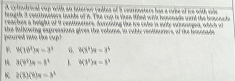 A cylindrical cup with an interior radius of 5 centimeters has a cube of ice with side
length 3 centimeters inside of it. The cup is then filled with lemonade until the lemonade
reaches a height of 9 centimeters. Assuming the ice cube is sully submerged, which of
the following expressions gives the volume, in cubic centimeters, of the lemonade
poured into the cup?
9(10^3)=3^3 G. 9(8^3)π =3^3
H、 3(9^3)_H=8^3 9(3^3)π =8^3
K. 2(8)(9)π =3^4