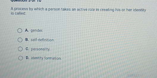 0r T0
A process by which a person takes an active role in creating his or her identity
is called:
A. gender.
B. self-definition.
C. personality.
D. identity formation.
SUBMIT