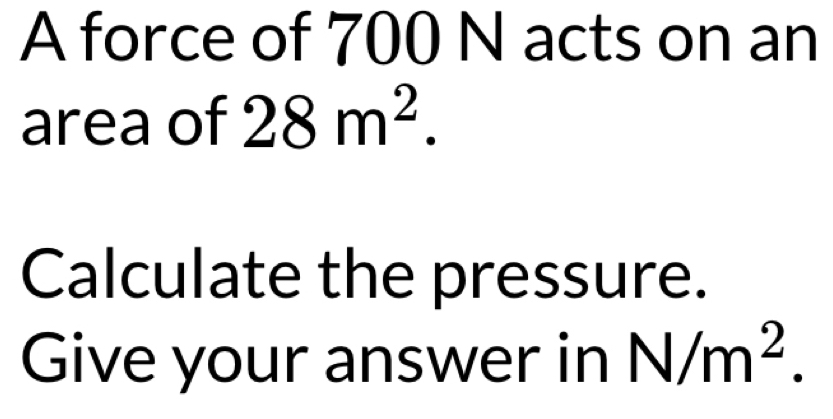 A force of 700 N acts on an 
area of 28m^2. 
Calculate the pressure. 
Give your answer in N/m^2.