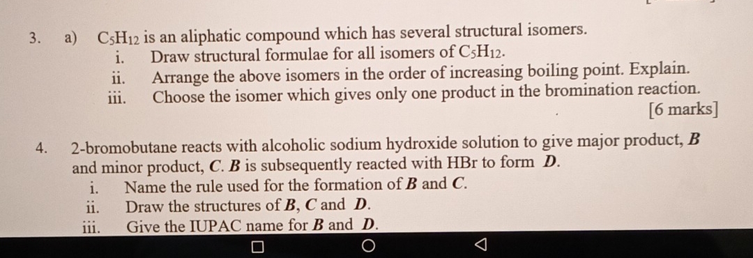 C_5H_12 is an aliphatic compound which has several structural isomers. 
i. Draw structural formulae for all isomers of C_5H_12. 
ii. Arrange the above isomers in the order of increasing boiling point. Explain. 
iii. Choose the isomer which gives only one product in the bromination reaction. 
[6 marks] 
4. 2-bromobutane reacts with alcoholic sodium hydroxide solution to give major product, B
and minor product, C. B is subsequently reacted with HBr to form D. 
i. Name the rule used for the formation of B and C. 
ii. Draw the structures of B, C and D. 
iii. Give the IUPAC name for B and D.