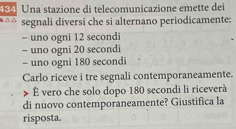 434 Una stazione di telecomunicazione emette dei 
segnali diversi che si alternano periodicamente: 
- uno ogni 12 secondi
- uno ogni 20 secondi
- uno ogni 180 secondi
Carlo riceve i tre segnali contemporaneamente. 
È vero che solo dopo 180 secondi li riceverà 
di nuovo contemporaneamente? Giustifica la 
risposta.