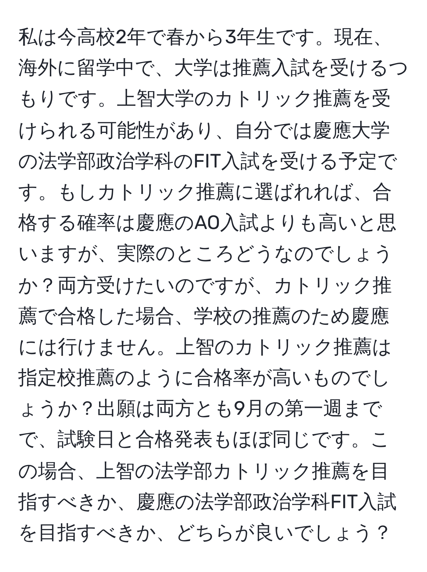 私は今高校2年で春から3年生です。現在、海外に留学中で、大学は推薦入試を受けるつもりです。上智大学のカトリック推薦を受けられる可能性があり、自分では慶應大学の法学部政治学科のFIT入試を受ける予定です。もしカトリック推薦に選ばれれば、合格する確率は慶應のAO入試よりも高いと思いますが、実際のところどうなのでしょうか？両方受けたいのですが、カトリック推薦で合格した場合、学校の推薦のため慶應には行けません。上智のカトリック推薦は指定校推薦のように合格率が高いものでしょうか？出願は両方とも9月の第一週までで、試験日と合格発表もほぼ同じです。この場合、上智の法学部カトリック推薦を目指すべきか、慶應の法学部政治学科FIT入試を目指すべきか、どちらが良いでしょう？