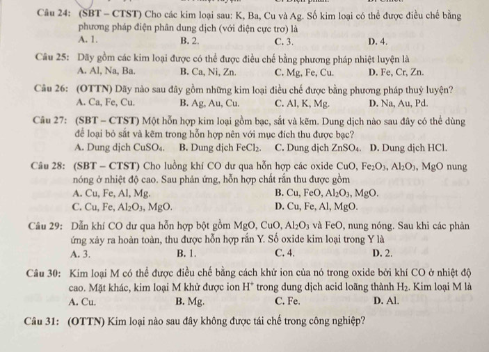 (SBT - CTST) Cho các kim loại sau: K, Ba, Cu và Ag. Số kim loại có thể được điều chế bằng
phương pháp điện phân dung dịch (với điện cực trơ) là
A. 1. B. 2. C. 3. D. 4.
Câu 25: Dãy gồm các kim loại được có thể được điều chế bằng phương pháp nhiệt luyện là
A. Al, Na, Ba. B. Ca, Ni, Zn. C. Mg, Fe, Cu. D. Fe, Cr, Zn.
Câu 26: (OTTN) Dãy nào sau đây gồm những kim loại điều chế được bằng phương pháp thuỷ luyện?
A. Ca, Fe, Cu. B. Ag, Au, Cu. C. Al, K, Mg. D. Na, Au, Pd.
Câu 27: (SBT - CTST) Một hỗn hợp kim loại gồm bạc, sắt và kẽm. Dung dịch nào sau đây có thể dùng
để loại bỏ sắt và kẽm trong hỗn hợp nên với mục đích thu được bạc?
A. Dung djch CuSO4. B. Dung dịch FeCl_2. C. Dung djch ZnSO_4. D. Dung djch HCl.
Câu 28: (SBT - CTST) Cho luồng khí CO dư qua hỗn hợp các oxide CuO,Fe_2O_3,Al_2O_3 MgO ) nung
nóng ở nhiệt độ cao. Sau phản ứng, hỗn hợp chất rắn thu được gồm
A. Cu, Fe, Al, Mg. B. Cu,FeC ) Al_2O_3,MgO.
C. Cu, Fe, Al_2O_3,MgO. Cu,Fe,Al,MgC
D.
Câu 29: Dẫn khí CO dư qua hỗn hợp bột gồm MgO CuO. Al_2O_3 và FeO, nung nóng. Sau khi các phản
ứng xảy ra hoàn toàn, thu được hỗn hợp rắn Y. Số oxide kim loại trong Y là
A. 3. B. 1. C. 4. D. 2.
Câu 30: Kim loại M có thể được điều chế bằng cách khử ion của nó trong oxide bởi khí CO ở nhiệt độ
cao. Mặt khác, kim loại M khử được ion H^+ trong dung dịch acid loãng thành H_2. Kim loại M là
A. Cu. B. Mg. C. Fe. D. Al.
Câu 31: (OTTN) Kim loại nào sau đây không được tái chế trong công nghiệp?