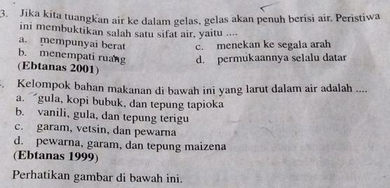 Jika kita tuangkan air ke dalam gelas, gelas akan penuh berisi air. Peristiwa
ini membuktikan salah satu sifat air, yaitu ....
a. mempunyai berat c. menekan ke segala arah
b. menempati ruang d. permukaannya selalu datar
(Ebtanas 2001)
. Kelompok bahan makanan di bawah ini yang larut dalam air adalah ....
a. gula, kopi bubuk, dan tepung tapioka
b. vanili, gula, dan tepung terigu
c. garam, vetsin, dan pewarna
d. pewarna, garam, dan tepung maizena
(Ebtanas 1999)
Perhatikan gambar di bawah ini.