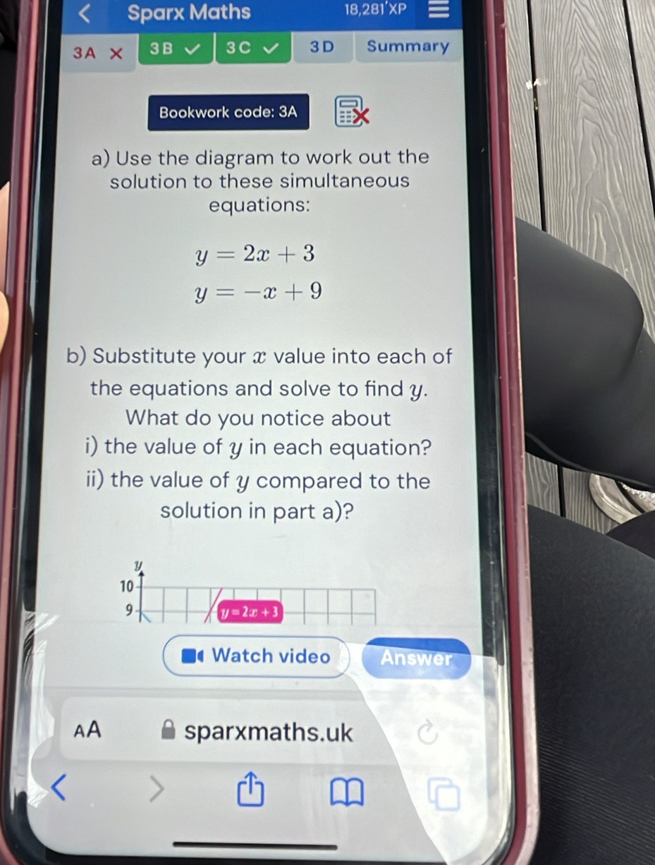 Sparx Maths 18,281'XP 
3A 3B 3 C 3 D Summary 
Bookwork code: 3A 
a) Use the diagram to work out the 
solution to these simultaneous 
equations:
y=2x+3
y=-x+9
b) Substitute your x value into each of 
the equations and solve to find y. 
What do you notice about 
i) the value of y in each equation? 
ii) the value of y compared to the 
solution in part a)? 
10 
9
y=2x+3
Watch video Answer 
AA sparxmaths.uk 
>