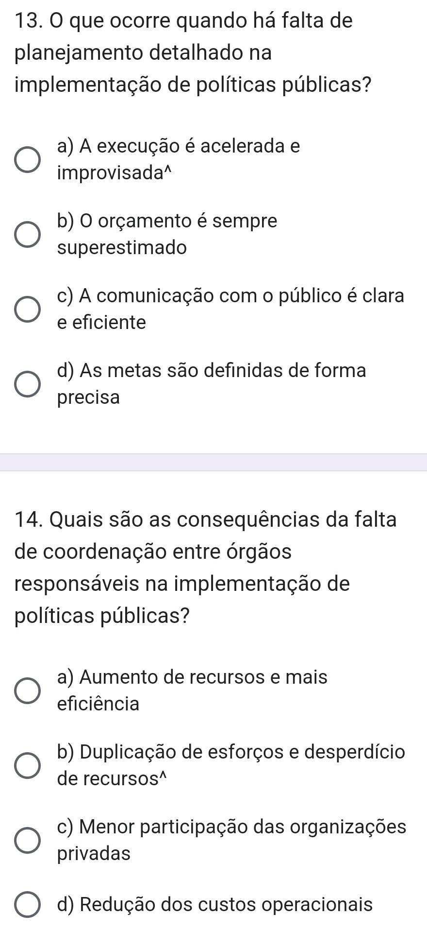 que ocorre quando há falta de
planejamento detalhado na
implementação de políticas públicas?
a) A execução é acelerada e
improvisada^
b) O orçamento é sempre
superestimado
c) A comunicação com o público é clara
e eficiente
d) As metas são definidas de forma
precisa
14. Quais são as consequências da falta
de coordenação entre órgãos
responsáveis na implementação de
políticas públicas?
a) Aumento de recursos e mais
eficiência
b) Duplicação de esforços e desperdício
de recursos^
c) Menor participação das organizações
privadas
d) Redução dos custos operacionais