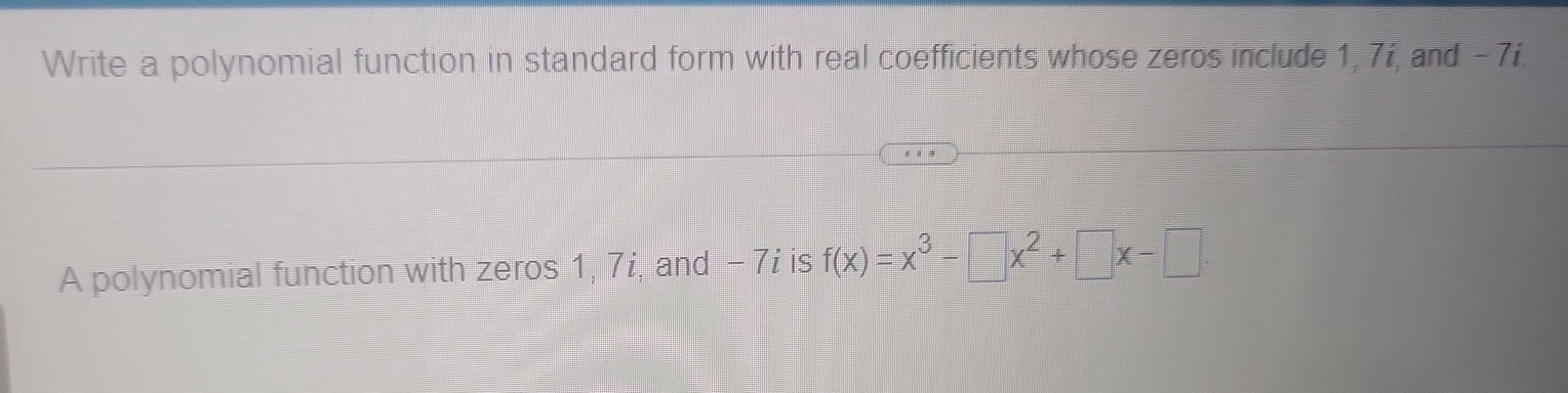 Write a polynomial function in standard form with real coefficients whose zeros include 1, 7i, and - 7i. 
A polynomial function with zeros 1, 7i, and - 7i is f(x)=x^3-□ x^2+□ x-□