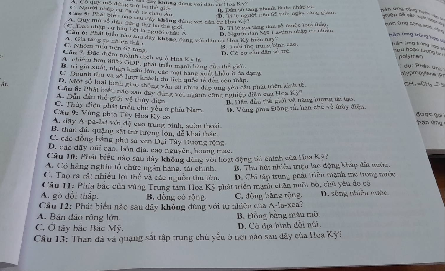 ầu đây không đúng với dân cư Hoa Kỳ?
A. Có quy mô đứng thứ ba thế giới.
B. Dân số tăng nhanh là do nhập cư.
C. Người nhập cư đa số từ châu Âu.
D. Tỉ lệ người trên 65 tuổi ngày càng giảm.
hản ứng cộng nước vào n
Câu 5: Phát biểu nào sau đây không đúng với dân cư Hoa Kỳ?
ghiệp đề sản xuất  lno
A. Quy mô số dân đứng thứ ba thế giới.
B. Tỉ lệ gia tăng dân số thuộc loại thấp.
hản ứng cộng acid, cộng
C. Dân nhập cư hầu hết là người châu Á
D. Người dân Mỹ La-tinh nhập cư nhiều.
Cầu 6: Phát biểu nào sau đầy không đúng với dân cư Hoa Kỳ hiện nay?
hàn ứng trùng hợp có
A. Gia tăng tự nhiên thấp.
B. Tuổi thọ trung bình cao.
hàn ứng trùng hợp
D. Có cơ cấu dân số trẻ.
hau hoặc tương tự n
Câu 7. Đặc điểm ngành dịch vụ ở Hoa Kỳ là
C. Nhóm tuổi trên 65 tăng '  dụ : Phản ứng 
polymer).
A. chiếm hơn 80% GDP, phát triển mạnh hàng đầu thế giới.  lr le P
B. trị giá xuất, nhập khẩu lớn, các mặt hàng xuất khẩu ít đa dạng.
C. Doanh thu và số lượt khách du lịch quốc tế đến còn thấp.
ất. D. Một số loại hình giao thông vận tải chưa đáp ứng yêu cầu phát triển kinh tế. H_2=CH_2
C
Câu 8: Phát biểu nào sau đây đúng với ngành công nghiệp điện của Hoa Kỳ?
A. Dẫn đầu thế giới về thủy điện.
B. Dẫn đầu thế giới về năng lượng tái tạo.
C. Thủy điện phát triển chủ yếu ở phía Nam. D. Vùng phía Đông rất hạn chế về thủy điện.
Câu 9: Vùng phía Tây Hoa Kỳ có
được gọi
A. dãy A-pa-lat với độ cao trung bình, sườn thoải.
hàn ứng
B. than đá, quặng sắt trữ lượng lớn, dễ khai thác.
C. các đồng bằng phù sa ven Đại Tây Dương rộng.
D. các dãy núi cao, bồn địa, cao nguyên, hoang mạc.
Câu 10: Phát biểu nào sau đây không đúng với hoạt động tài chính của Hoa Kỳ?
A. Có hàng nghìn tổ chức ngân hàng, tài chính. B. Thu hút nhiều triệu lao động khắp đất nước.
C. Tạo ra rất nhiều lợi thế và các nguồn thu lớn. D. Chỉ tập trung phát triển mạnh mẽ trong nước.
Câu 11: Phía bắc của vùng Trung tâm Hoa Kỳ phát triển mạnh chăn nuôi bò, chủ yểu do có
A. gò đồi thấp. B. đồng cỏ rộng. C. đồng bằng rộng. D. sông nhiều nước.
Câu 12: Phát biểu nào sau đây không đúng với tự nhiên của A-la-xca?
A. Bán đảo rộng lớn. B. Đồng bằng màu mỡ.
C. Ở tây bắc Bắc Mỹ. D. Có địa hình đồi núi.
Câu 13: Than đá và quặng sắt tập trung chủ yếu ở nơi nào sau đây của Hoa Kỳ?