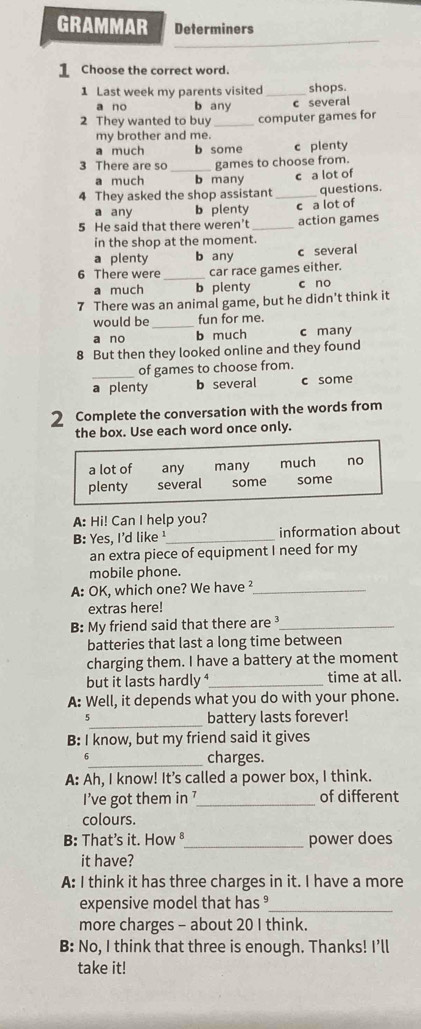 GRAMMAR Determiners
1 Choose the correct word.
1 Last week my parents visited _shops.
a no b any c several
2 They wanted to buy _computer games for
my brother and me.
a much b some c plenty
3 There are so _games to choose from.
a much b many c a lot of
4 They asked the shop assistant _questions.
a any b plenty c a lot of
5 He said that there weren't_ action games
in the shop at the moment.
a plenty b any c several
6 There were_ car race games either.
a much b plenty c no
7 There was an animal game, but he didn't think it
would be_ fun for me.
a no b much c many
8 But then they looked online and they found
of games to choose from.
a plenty b several c some
2 Complete the conversation with the words from
the box. Use each word once only.
a lot of any many much no
plenty several some some
A: Hi! Can I help you?
B: Yes, I'd like ¹_ information about
an extra piece of equipment I need for my
mobile phone.
A: OK, which one? We have ²_
extras here!
B: My friend said that there are ³_
batteries that last a long time between
charging them. I have a battery at the moment
but it lasts hardly ⁴_ time at all.
A: Well, it depends what you do with your phone.
_
5 battery lasts forever!
B: I know, but my friend said it gives
6_ charges.
A: Ah, I know! It's called a power box, I think.
I’ve got them in 7 _ of different
colours.
B: That's it. How ⁸_ power does
it have?
A: I think it has three charges in it. I have a more
expensive model that has °_
more charges - about 20 I think.
B: No, I think that three is enough. Thanks! I’ll
take it!