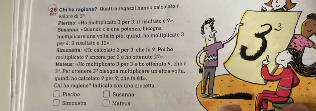 Chi ha ragione? Quattro ragazzí hanno calcolato il
valore di 3^3.
Pierino: «Ho moltiplicato 3 per 3: il risultato è 9».
* Susanna: «Quando c'è una potenza, bisogna
moltiplicare una volta in più, quindi ho moltiplicato 3
per 4: il risultato è 12».
Simonetta: «Ho calcolato 3 per 3, che fa 9. Poi ho
moltiplicato 9 ancora per 3 e ho ottenuto 27».
Mateus: «Ho moltiplicato 3 per 3 e ho ottenuto 9, che è
3^2 , Per ottenere 3^3 bisogna moltiplicare un’altra volta,
quindi ho calcolato 9 per 9, che fa 81».
Chi ha ragione? Indicalo con una crocetta.
Pierino Susanna
Simonetta Mateus