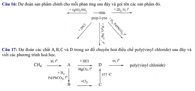 Dự đoán sản phẩm chính cho mỗi phản ứng sau đây và gọi tên các sản phẩm đó.
+AgNO_3/NH_3 x_ □ /□   ^ +2H_2,Ni,t°
_  
prop-1-yne 
_ =10.1 . 
Is
3_10
Câu 17: Dự đoán các chất A, B, C và D trong sơ đồ chuyển hoá điều chế poly(vinyl chloride) sau đây và 
viết các phương trình hoá học. 
CH_4xrightarrow n.r^nwedge _r_N_n+uparrow  beginarrayr _ +HClina_C_2.5^(-C_2) _ -C_2 _ -C_2endarray beginarrayr D   HCCendarray  poly(vinyl chloride)