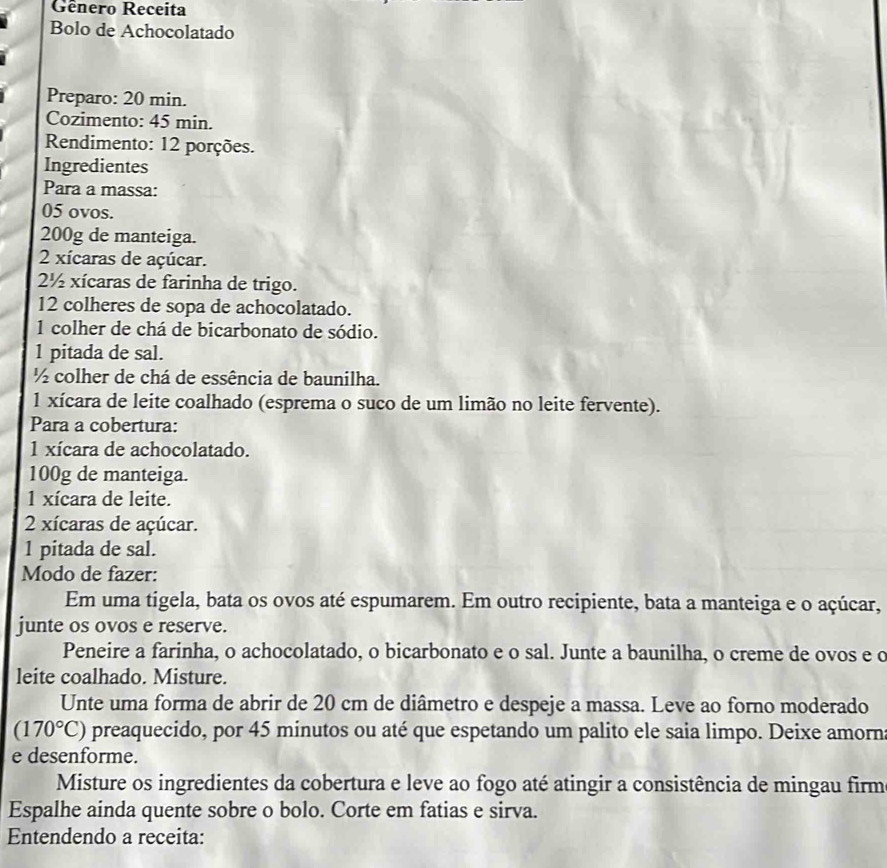 Gênero Receita 
Bolo de Achocolatado 
Preparo: 20 min. 
Cozimento: 45 min. 
Rendimento: 12 porções. 
Ingredientes 
Para a massa:
05 ovos.
200g de manteiga.
2 xícaras de açúcar. 
2½ xícaras de farinha de trigo.
12 colheres de sopa de achocolatado. 
1 colher de chá de bicarbonato de sódio. 
1 pitada de sal.
½ colher de chá de essência de baunilha. 
1 xícara de leite coalhado (esprema o suco de um limão no leite fervente). 
Para a cobertura:
1 xícara de achocolatado.
100g de manteiga. 
1 xícara de leite. 
2 xícaras de açúcar. 
1 pitada de sal. 
Modo de fazer: 
Em uma tigela, bata os ovos até espumarem. Em outro recipiente, bata a manteiga e o açúcar, 
junte os ovos e reserve. 
Peneire a farinha, o achocolatado, o bicarbonato e o sal. Junte a baunilha, o creme de ovos e c 
leite coalhado. Misture. 
Unte uma forma de abrir de 20 cm de diâmetro e despeje a massa. Leve ao forno moderado
(170°C) preaquecido, por 45 minutos ou até que espetando um palito ele saia limpo. Deixe amorn 
e desenforme. 
Misture os ingredientes da cobertura e leve ao fogo até atingir a consistência de mingau firm 
Espalhe ainda quente sobre o bolo. Corte em fatias e sirva. 
Entendendo a receita: