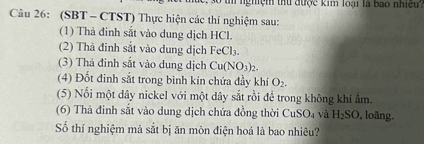 số th nghệm thủ được kim loại là bao nhiều. 
Câu 26: (SBT - CTST) Thực hiện các thí nghiệm sau: 
(1) Thà đinh sắt vào dung dịch HCl. 
(2) Thả đinh sắt vào dung dịch FeCl₃. 
(3) Thả đinh sắt vào dung dịch Cu(NO_3)_2. 
(4) Đốt đinh sắt trong bình kín chứa đầy khí O_2. 
(5) Nối một dây nickel với một dây sắt rồi để trong không khí ẩm. 
(6) Thả đinh sắt vào dung dịch chứa đồng thời CuS O_4 và H_2SO , loãng. 
Số thí nghiệm mà sắt bị ăn mòn điện hoá là bao nhiêu?