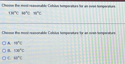 Choose the most reasonable Celsius temperature for an oven temperature.
130^oC 60°C 10°C
Choose the most reasonable Celsius temperature for an oven temperature.
A. 10°C
B. 130°C
C. 60°C