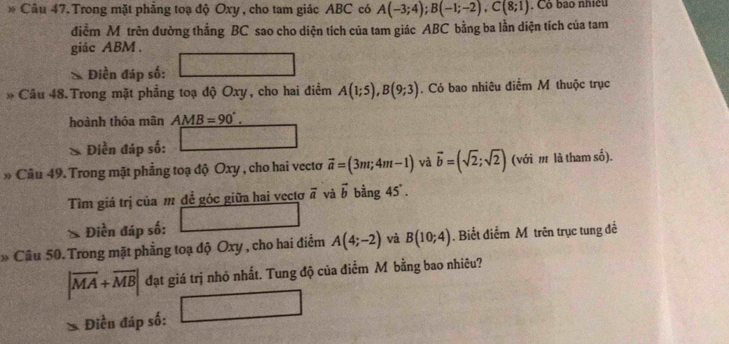 Trong mặt phẳng toạ độ Oxy , cho tam giác ABC có A(-3;4); B(-1;-2), C(8;1). Cô bao nhiều 
điểm M trên đường thẳng BC sao cho diện tích của tam giác ABC bằng ba lằn diện tích của tam 
giác ABM. 
* Điền đáp số: 
* Câu 48. Trong mặt phẳng toạ độ Oxy, cho hai điểm A(1;5), B(9;3). Có bao nhiêu điểm M thuộc trục 
hoành thỏa mân AMB=90°. 
Điền đáp số: 
* Câu 49. Trong mặt phẳng toạ độ Oxy , cho hai vectơ vector a=(3m;4m-1) và vector b=(sqrt(2);sqrt(2)) (với m là tham số). 
Tìm giá trị của m đề góc giữa hai vectơ vector a và vector b bằng 45°. 
Điền đáp số: 
* Câu 50. Trong mặt phẳng toạ độ Oxy , cho hai điểm A(4;-2) và B(10;4). Biết điểm Môtrên trục tung đề
|overline MA+overline MB| đạt giá trị nhỏ nhất. Tung độ của điểm M bằng bao nhiêu? 
Điền đáp số: