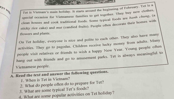 ys wi Tet is Vietnam’s main holiday. It starts around the beginning of February. Tet is a 
_ 
special occasion for Vietnamese families to get together. They buy new clothes, 
clean houses and cook traditional foods. Some typical foods are banh chung, (a 
sticky rice cake) and mut (candied fruits). People often decorate their homes with 
flowers and plants. 
On Tet holiday, everyone is nice and polite to each other. They also have many 
activities. They go to pagodas. Children receive lucky money from adults. Many 
people visit relatives or friends to wish a happy New Year. Young people often 
hang out with friends and go to amusement parks. Tet is always meaningful to 
Vietnamese people. 
A. Read the text and answer the following questions. 
1. When is Tet in Vietnam? 
2. What do people often do to prepare for Tet? 
3. What are some typical Tet’s foods? 
4. What are some popular activities on Tet holiday?