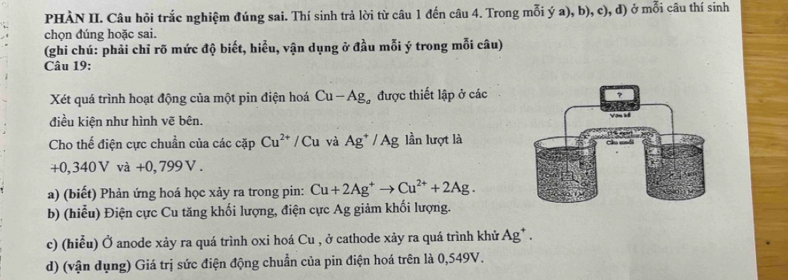 PHÀN II. Câu hỏi trắc nghiệm đúng sai. Thí sinh trả lời từ câu 1 đến câu 4. Trong mỗi ý a), b), c), d) ở mỗi câu thí sinh 
chọn đúng hoặc sai. 
(ghi chú: phải chỉ rõ mức độ biết, hiểu, vận dụng ở đầu mỗi ý trong mỗi câu) 
Câu 19: 
Xét quá trình hoạt động của một pin điện hoá Cu-Ag được thiết lập ở các 
điều kiện như hình vẽ bên. 
Cho thế điện cực chuẩn của các cặp Cu^(2+)/Cu và Ag^+/Ag lần lượt là
+0,340V và +0,799V
a) (biết) Phản ứng hoá học xảy ra trong pin: Cu+2Ag^+to Cu^(2+)+2Ag. 
b) (hiểu) Điện cực Cu tăng khối lượng, điện cực Ag giảm khối lượng. 
c) (hiểu) Ở anode xảy ra quá trình oxi hoá Cu , ở cathode xảy ra quá trình khử Ag* . 
d) (vận dụng) Giá trị sức điện động chuẩn của pin điện hoá trên là 0,549V.