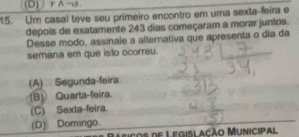 (D) rwedge neg s. 
15. Um casal teve seu primeiro encontro em uma sexta-feira e
depois de exatamente 243 dias começaram a morar juntos.
Desse modo, assinale a alternativa que apresenta o dia da
semana em que isto ocorreu.
(A) Segunda-feira.
(B) Quarta-feira.
(C) Sexta-feira.
(D) Domingo.
Lasiços de Legislação Municipal