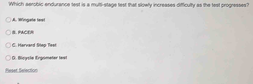 Which aerobic endurance test is a multi-stage test that slowly increases difficulty as the test progresses?
A. Wingate test
B. PACER
C. Harvard Step Test
D. Bicycle Ergometer test
Reset Selection