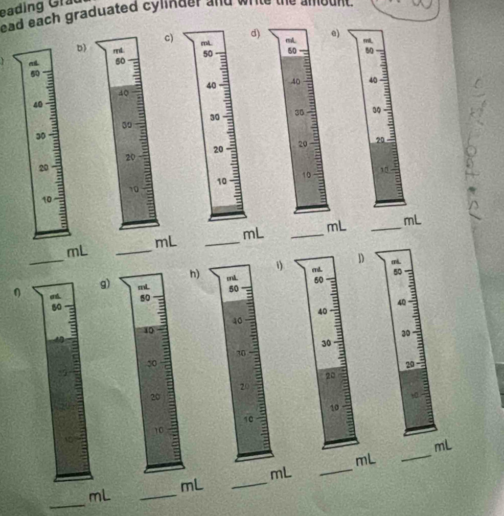 eading Grad 
ead each graduated cylinder and write the amount. 
d) mL
e) 
c) 
D) mL. 60 50
at
50
50
40 :
40
40
40
30
30
30
20
20
20
20
10
10
10
10
mL
mL
_
mL
_
mL
mL
_ 
_ 
_ 
D mL
i mL
50
h) mL
50
g) mL
0
50
50
a
40
40
40
10
30
30
30
30
=
20
20
20
20
t0
10
10
10
_
mL
_
mL
mL
_
mL
_ 
_
mL