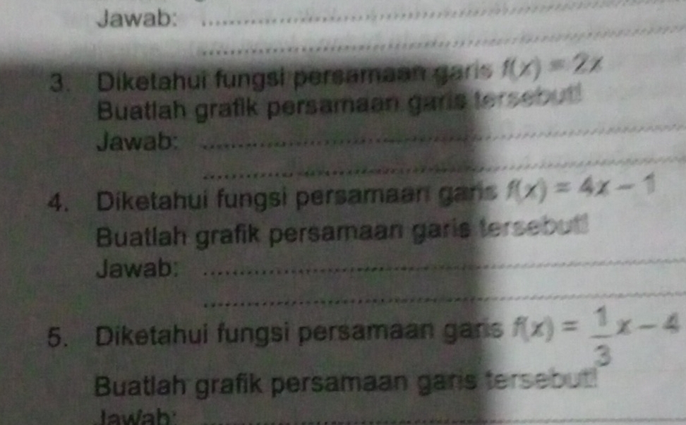 Jawab:_
_
_
3. Diketahui fungsi persamaan garis f(x)=2x
_
Buatlah grafik persamaan garls tersebut!
_
Jawab:
4. Diketahui fungsi persamaan gans f(x)=4x-1
Buatlah grafik persamaan garis tersebut!
Jawab:
_
_
5. Diketahui fungsi persamaan gans f(x)= 1/3 x-4
Buatlah grafik persamaan gars tersebut
Jawah
___
_