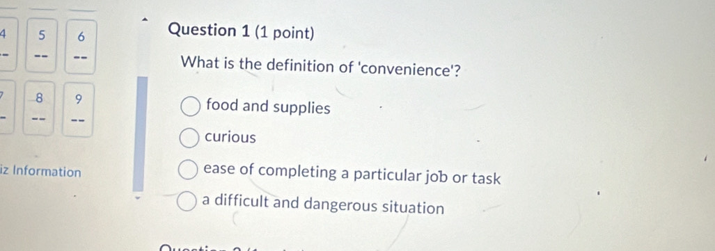 4 5 6
Question 1 (1 point)
_
--_ --_ What is the definition of 'convenience'?
8 9 food and supplies
--_ -_
curious
iz Information
ease of completing a particular job or task
a difficult and dangerous situation