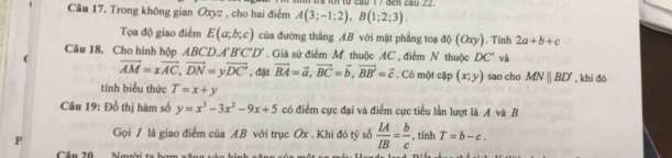 Trong không gian Oxyz , cho hai điểm A(3;-1;2), B(1;2;3). Đa lội từ cầu 17 đến cầu 22. 
Tọa độ giao điểm E(a;b;c) của đường thắng AB với mặt phẳng toạ độ (Oxy). Tính 2a+b+c
Câu 18. Cho hình hộp △ BCD, A'B'C'D'. Giá sử điểm M thuộc AC , điểm N thuộc DC' và 
(
vector AM=xvector AC, vector DN=yvector DC' , đật vector BA=vector a, vector BC=vector b, vector BB'=vector c. Có một cập (x;y) sao cho MNparallel BD' , khi đó 
tính biểu thức T=x+y
Câu 19: Đồ thị hàm số y=x^3-3x^2-9x+5 có điểm cực đại và điểm cực tiểu lần lượt là A và B
Gọi / là giao điểm của AB với trục Ox. Khi đó tỷ số  LA/IB = b/c  , tính T=b-c. 
Cầu 20 Nauời ta ham x