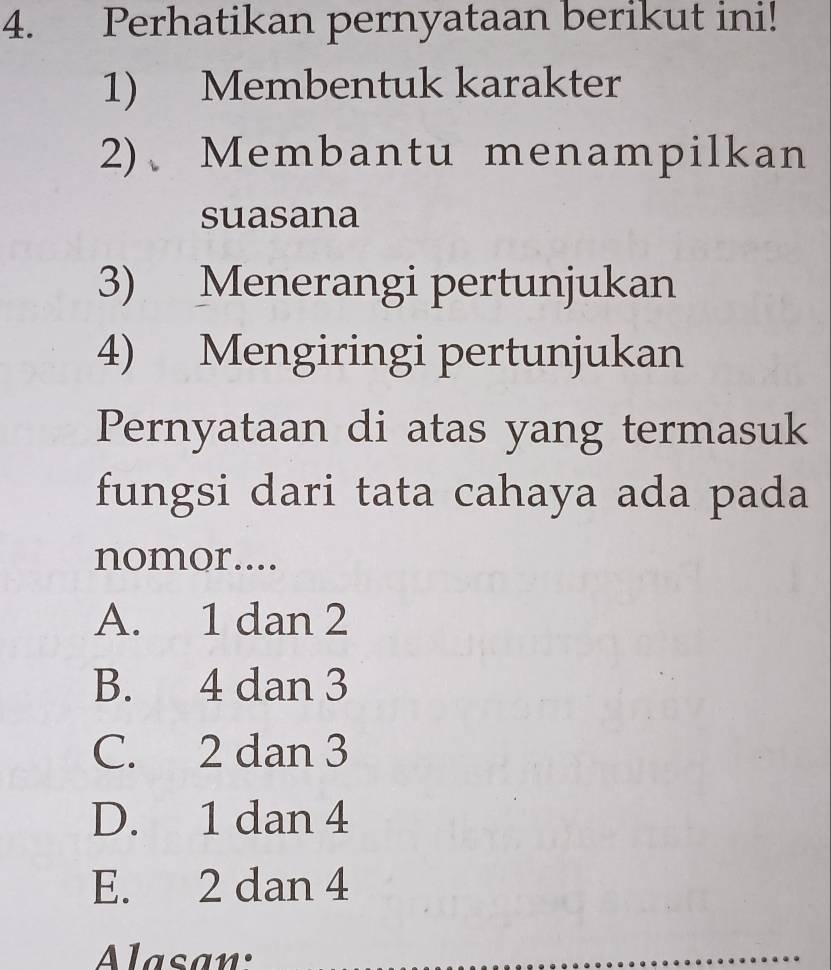 Perhatikan pernyataan berikut ini!
1) Membentuk karakter
2)、Membantu menampilkan
suasana
3) Menerangi pertunjukan
4) Mengiringi pertunjukan
Pernyataan di atas yang termasuk
fungsi dari tata cahaya ada pada
nomor....
A. 1 dan 2
B. 4 dan 3
C. 2 dan 3
D. 1 dan 4
E. 2 dan 4
Alasan: