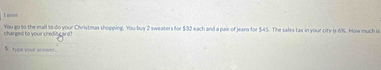 You go to the mall to do your Christmas shopping. You buy 2 sweaters for $32 each and a pair of jeans for $45. The sales tax in your city is 6%. How much is 
charged to your credit card?
$ type your answer..