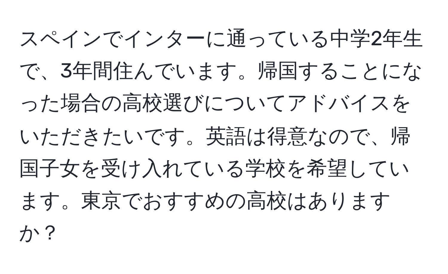 スペインでインターに通っている中学2年生で、3年間住んでいます。帰国することになった場合の高校選びについてアドバイスをいただきたいです。英語は得意なので、帰国子女を受け入れている学校を希望しています。東京でおすすめの高校はありますか？