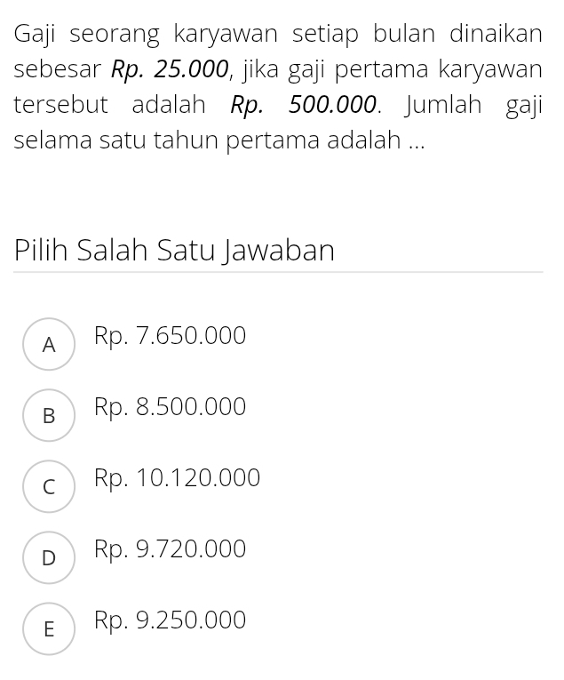 Gaji seorang karyawan setiap bulan dinaikan
sebesar Rp. 25.000, jika gaji pertama karyawan
tersebut adalah Rp. 500.000. Jumlah gaji
selama satu tahun pertama adalah ...
Pilih Salah Satu Jawaban
A Rp. 7.650.000
в Rp. 8.500.000
c Rp. 10.120.000
D Rp. 9.720.000
E Rp. 9.250.000