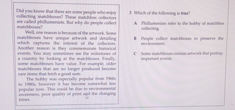 Did you know that there are some people who enjoy 3 Which of the following is true?
collecting matchboxes? These matchbox collectors
are called phillumenists. But why do people collect A Phillumenists refer to the hobby of matchbox
matchboxes? collecting.
Well, one reason is because of the artwork. Some
matchboxes have unique artwork and detailing B People collect matchboxes to preserve the
which captures the interest of the collectors. environment.
Another reason is they commemorate historical
events. You may sometimes see the milestones of C Some matchboxes contain artwork that portray
a country by looking at the matchboxes. Finally, important events.
some matchboxes have value. For example, older
matchboxes that are no longer produced become
rare items that fetch a good sum.
The hobby was especially popular from 1960s
to 1980s, however it has become somewhat less
popular now. This could be due to environmental
awareness, poor quality of print and the changing
times.