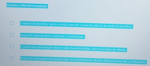 Assinale a alternativa incorreta
O salário-de-benefício não é a renda, mas sim a base de cálculo da renda do benefício
Segurado especial deve comprovar contribuições
O salário-de-contribuição não é o valor da contribuição, mas a sua base de cálculo
Segurado empregado tem presumidos os recolhimentos, não lhe cabendo prova das contribuições